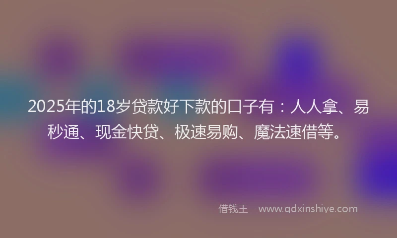 2025年的18岁贷款好下款的口子有：人人拿、易秒通、现金快贷、极速易购、魔法速借等。
