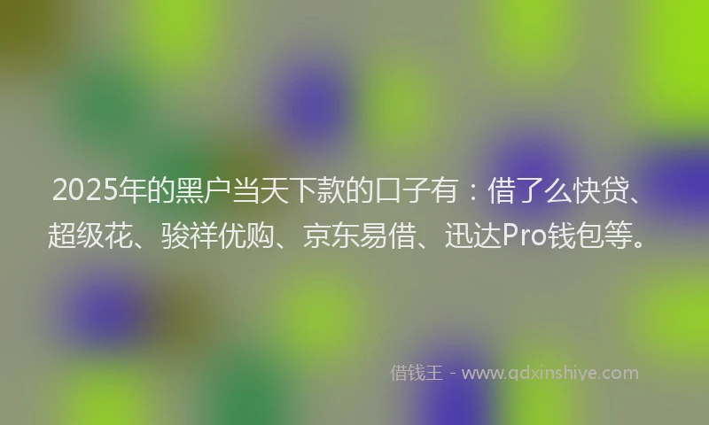 2025年的黑户当天下款的口子有：借了么快贷、超级花、骏祥优购、京东易借、迅达Pro钱包等。