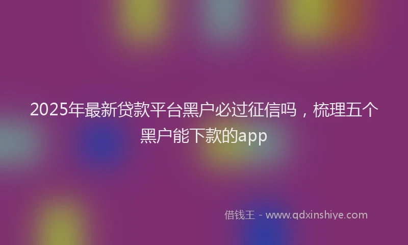 2025年最新贷款平台黑户必过征信吗，梳理五个黑户能下款的app