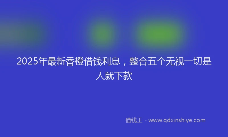 2025年最新香橙借钱利息，整合五个无视一切是人就下款