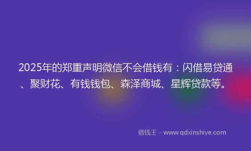 2025年的郑重声明微信不会借钱有：闪借易贷通、聚财花、有钱钱包、森泽商城、星辉贷款等。