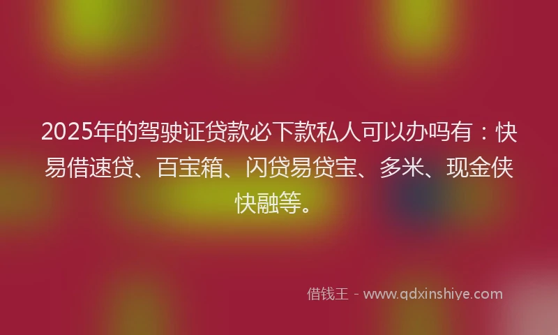 2025年的驾驶证贷款必下款私人可以办吗有：快易借速贷、百宝箱、闪贷易贷宝、多米、现金侠快融等。