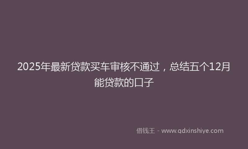 2025年最新贷款买车审核不通过，总结五个12月能贷款的口子