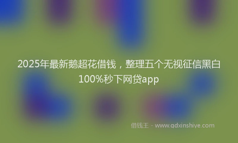 2025年最新鹅超花借钱，整理五个无视征信黑白100%秒下网贷app