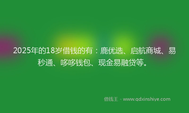 2025年的18岁借钱的有：鹿优选、启航商城、易秒通、哆哆钱包、现金易融贷等。