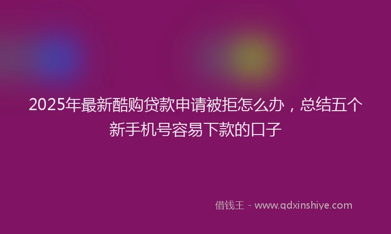 2025年最新酷购贷款申请被拒怎么办，总结五个新手机号容易下款的口子