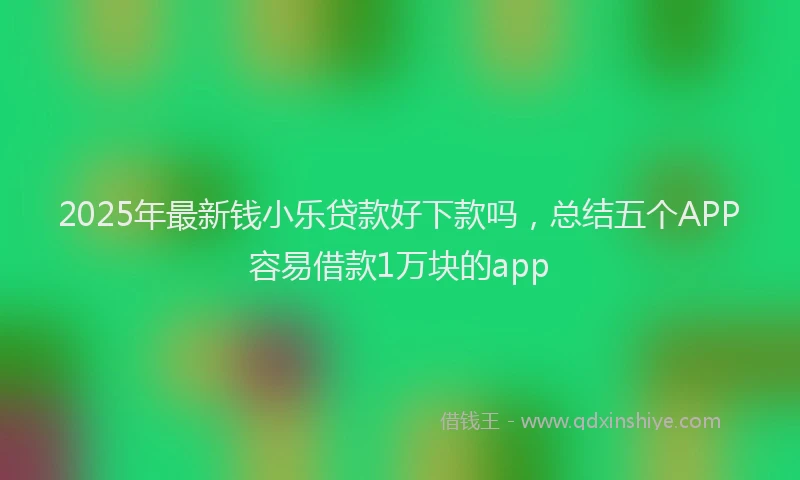 2025年最新钱小乐贷款好下款吗，总结五个APP容易借款1万块的app