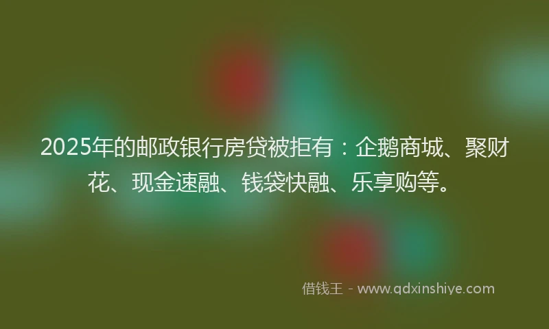 2025年的邮政银行房贷被拒有：企鹅商城、聚财花、现金速融、钱袋快融、乐享购等。