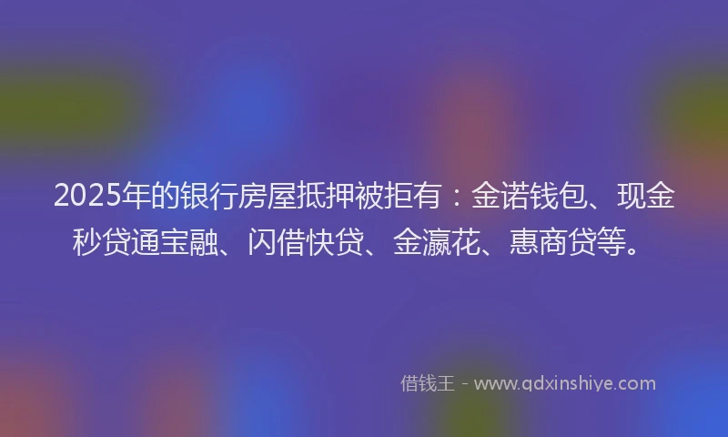 2025年的银行房屋抵押被拒有：金诺钱包、现金秒贷通宝融、闪借快贷、金瀛花、惠商贷等。