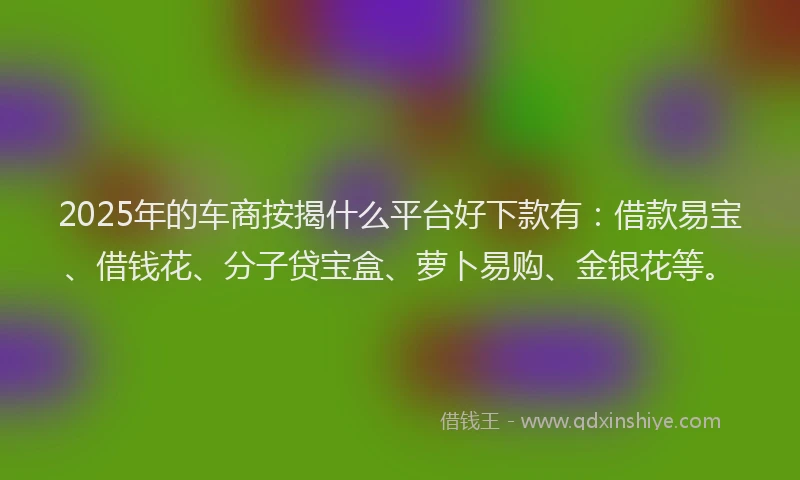 2025年的车商按揭什么平台好下款有：借款易宝、借钱花、分子贷宝盒、萝卜易购、金银花等。