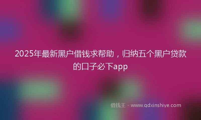 2025年最新黑户借钱求帮助，归纳五个黑户贷款的口子必下app