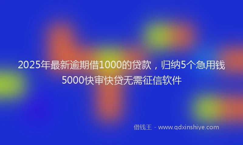 2025年最新逾期借1000的贷款，归纳5个急用钱5000快审快贷无需征信软件