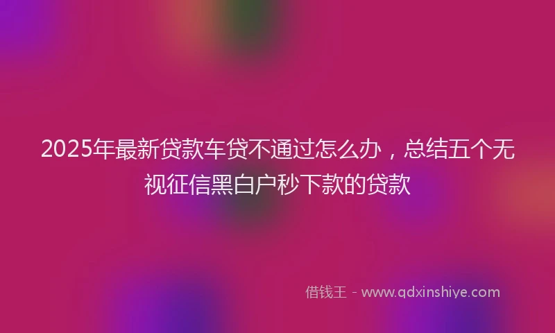 2025年最新贷款车贷不通过怎么办，总结五个无视征信黑白户秒下款的贷款