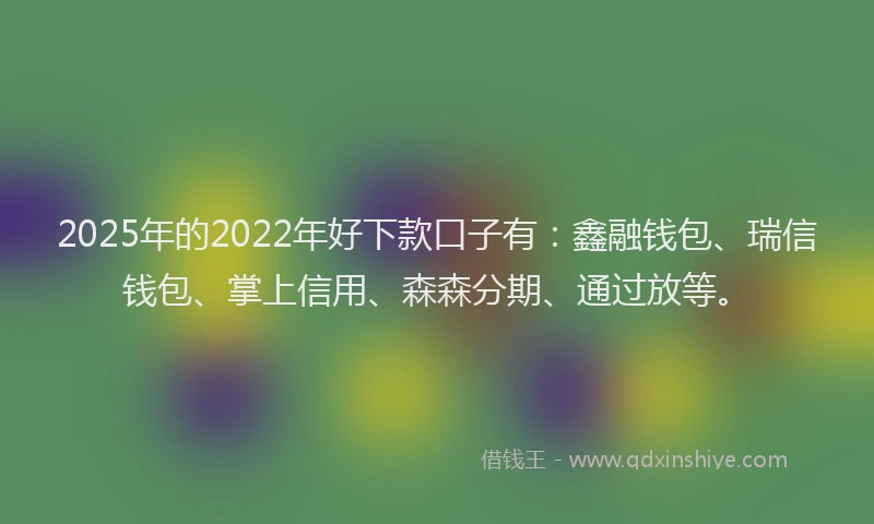 2025年的2022年好下款口子有：鑫融钱包、瑞信钱包、掌上信用、森森分期、通过放等。