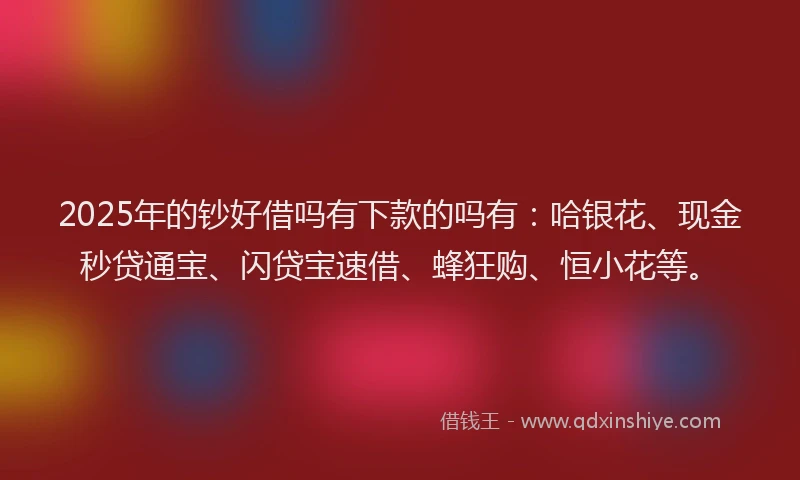 2025年的钞好借吗有下款的吗有：哈银花、现金秒贷通宝、闪贷宝速借、蜂狂购、恒小花等。