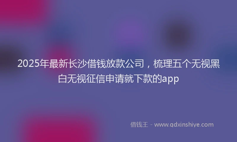 2025年最新长沙借钱放款公司，梳理五个无视黑白无视征信申请就下款的app