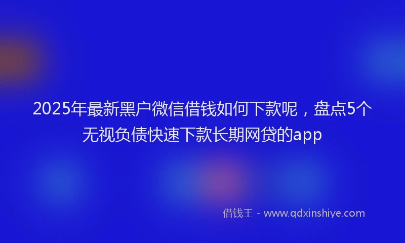 2025年最新黑户微信借钱如何下款呢，盘点5个无视负债快速下款长期网贷的app