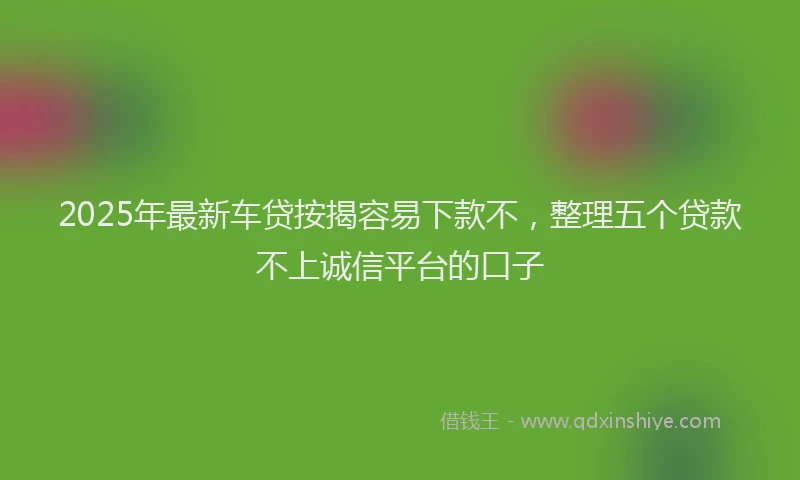 2025年最新车贷按揭容易下款不，整理五个贷款不上诚信平台的口子
