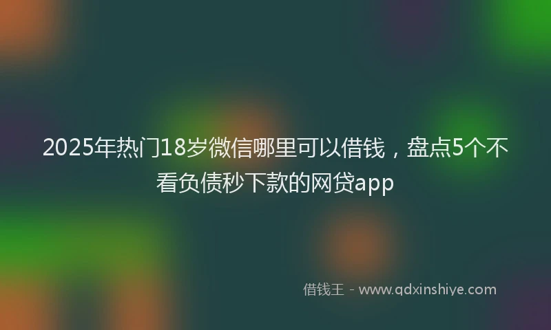 2025年热门18岁微信哪里可以借钱，盘点5个不看负债秒下款的网贷app