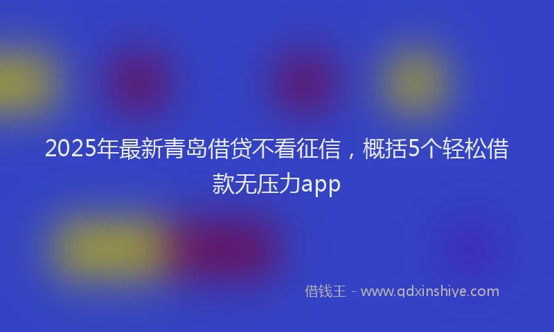 2025年最新青岛借贷不看征信，概括5个轻松借款无压力app