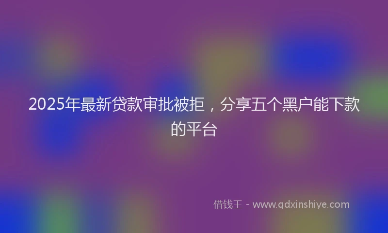 2025年最新贷款审批被拒，分享五个黑户能下款的平台