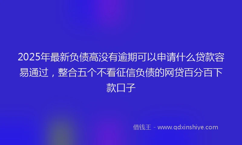 2025年最新负债高没有逾期可以申请什么贷款容易通过，整合五个不看征信负债的网贷百分百下款口子