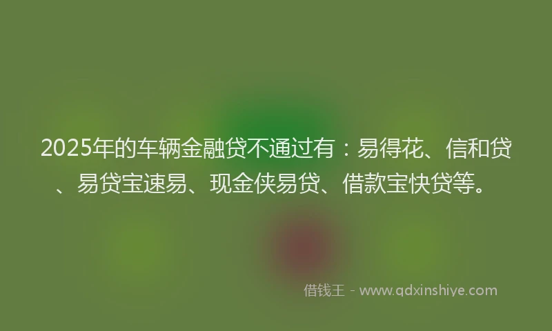 2025年的车辆金融贷不通过有：易得花、信和贷、易贷宝速易、现金侠易贷、借款宝快贷等。