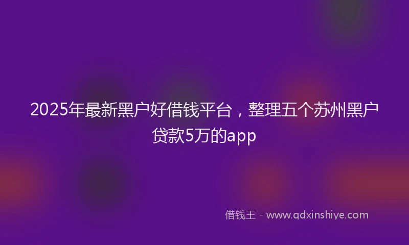 2025年最新黑户好借钱平台，整理五个苏州黑户贷款5万的app