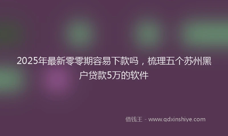 2025年最新零零期容易下款吗，梳理五个苏州黑户贷款5万的软件