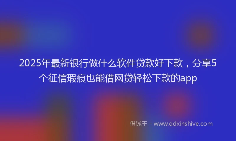 2025年最新银行做什么软件贷款好下款，分享5个征信瑕疵也能借网贷轻松下款的app