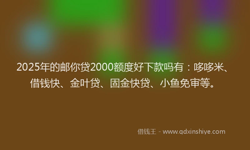 2025年的邮你贷2000额度好下款吗有：哆哆米、借钱快、金叶贷、固金快贷、小鱼免审等。
