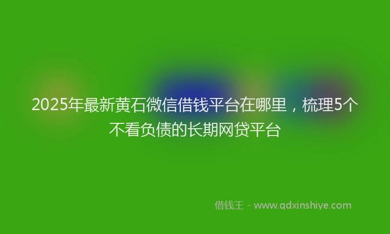 2025年最新黄石微信借钱平台在哪里，梳理5个不看负债的长期网贷平台