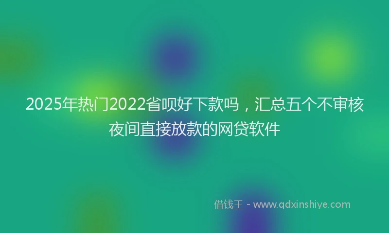 2025年热门2022省呗好下款吗，汇总五个不审核夜间直接放款的网贷软件
