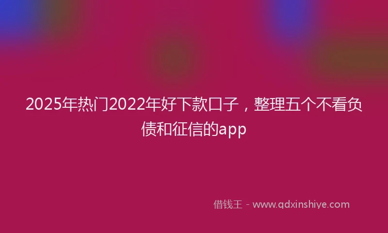 2025年热门2022年好下款口子，整理五个不看负债和征信的app