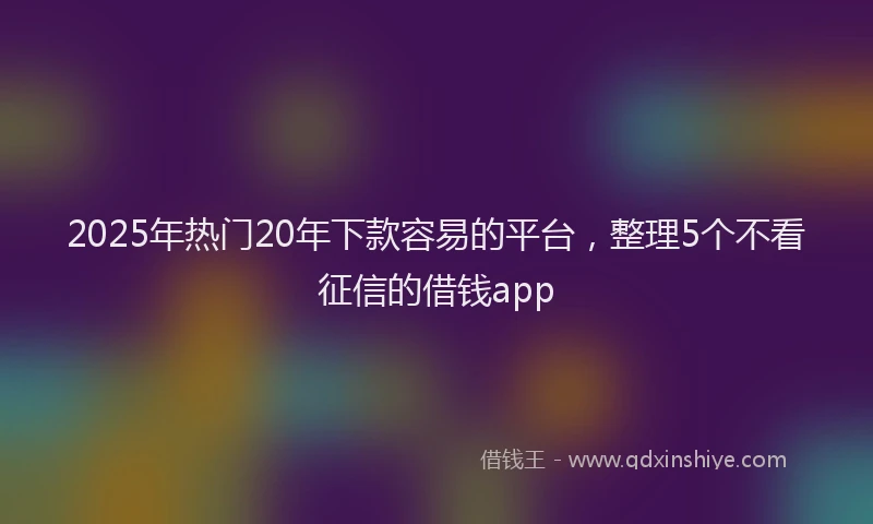 2025年热门20年下款容易的平台，整理5个不看征信的借钱app