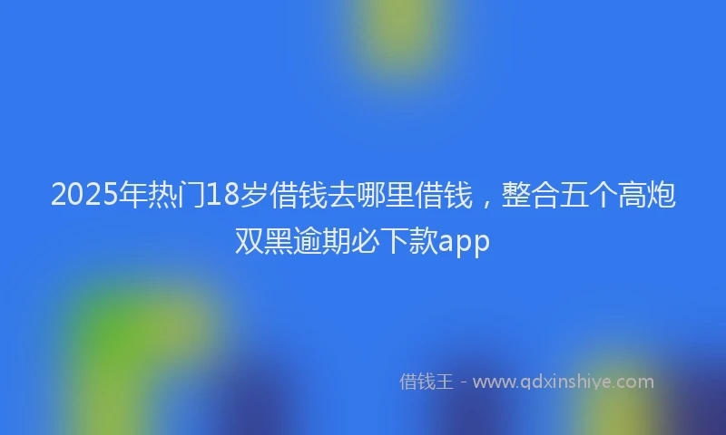 2025年热门18岁借钱去哪里借钱，整合五个高炮双黑逾期必下款app