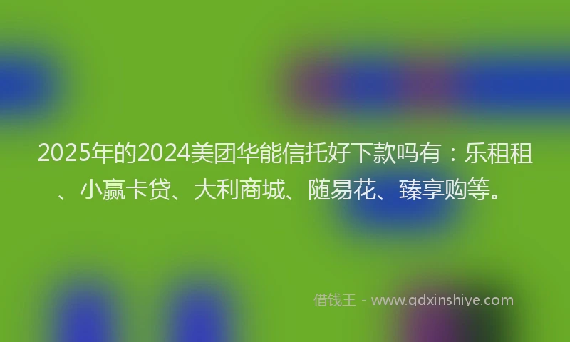 2025年的2024美团华能信托好下款吗有：乐租租、小赢卡贷、大利商城、随易花、臻享购等。