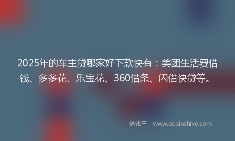 2025年的车主贷哪家好下款快有：美团生活费借钱、多多花、乐宝花、360借条、闪借快贷等。