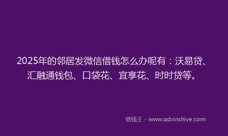 2025年的邻居发微信借钱怎么办呢有：沃易贷、汇融通钱包、口袋花、宜享花、时时贷等。