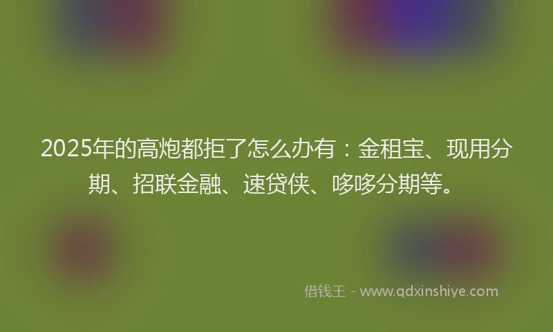 2025年的高炮都拒了怎么办有：金租宝、现用分期、招联金融、速贷侠、哆哆分期等。