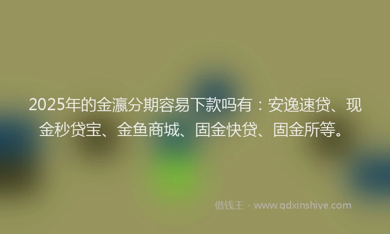 2025年的金瀛分期容易下款吗有：安逸速贷、现金秒贷宝、金鱼商城、固金快贷、固金所等。