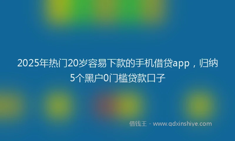 2025年热门20岁容易下款的手机借贷app，归纳5个黑户0门槛贷款口子