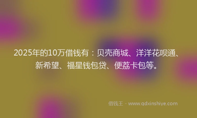2025年的10万借钱有：贝壳商城、洋洋花呗通、新希望、福星钱包贷、便荔卡包等。