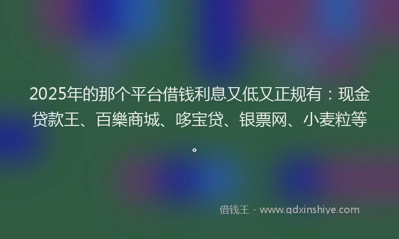 2025年的那个平台借钱利息又低又正规有：现金贷款王、百樂商城、哆宝贷、银票网、小麦粒等。