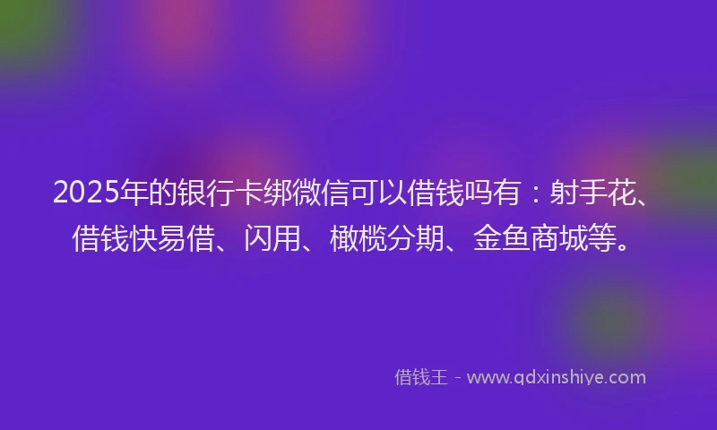 2025年的银行卡绑微信可以借钱吗有：射手花、借钱快易借、闪用、橄榄分期、金鱼商城等。