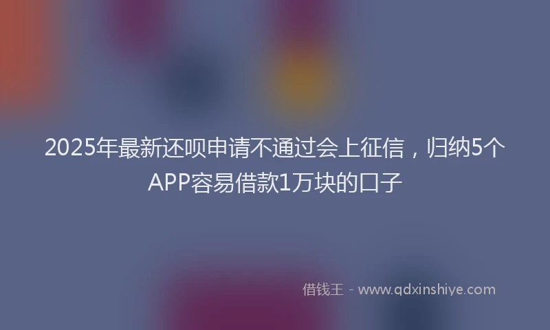 2025年最新还呗申请不通过会上征信，归纳5个APP容易借款1万块的口子