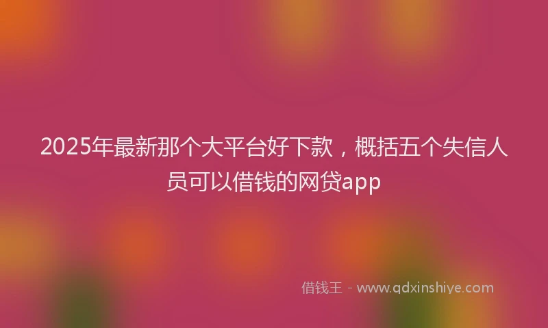 2025年最新那个大平台好下款，概括五个失信人员可以借钱的网贷app