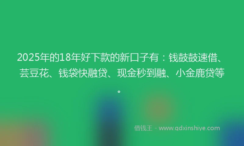 2025年的18年好下款的新口子有：钱鼓鼓速借、芸豆花、钱袋快融贷、现金秒到融、小金鹿贷等。