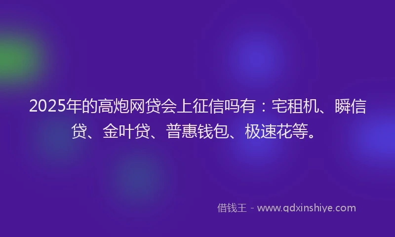 2025年的高炮网贷会上征信吗有：宅租机、瞬信贷、金叶贷、普惠钱包、极速花等。