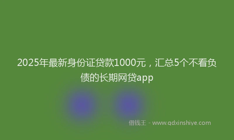 2025年最新身份证贷款1000元，汇总5个不看负债的长期网贷app